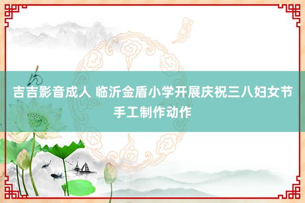 吉吉影音成人 临沂金盾小学开展庆祝三八妇女节手工制作动作