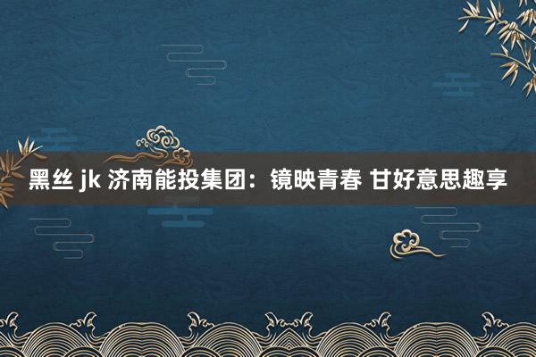 黑丝 jk 济南能投集团：镜映青春 甘好意思趣享