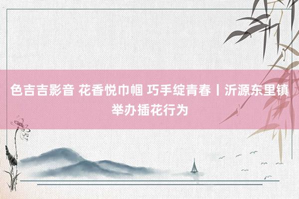 色吉吉影音 花香悦巾帼 巧手绽青春丨沂源东里镇举办插花行为