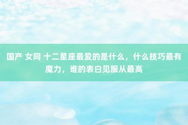 国产 女同 十二星座最爱的是什么，什么技巧最有魔力，谁的表白见服从最高
