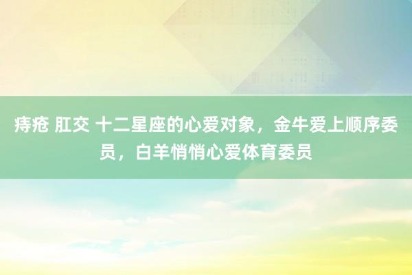 痔疮 肛交 十二星座的心爱对象，金牛爱上顺序委员，白羊悄悄心爱体育委员