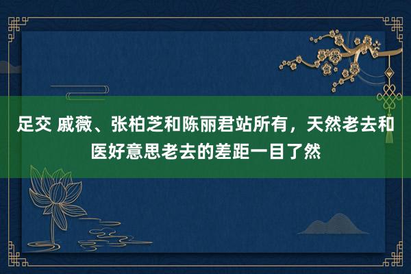 足交 戚薇、张柏芝和陈丽君站所有，天然老去和医好意思老去的差距一目了然