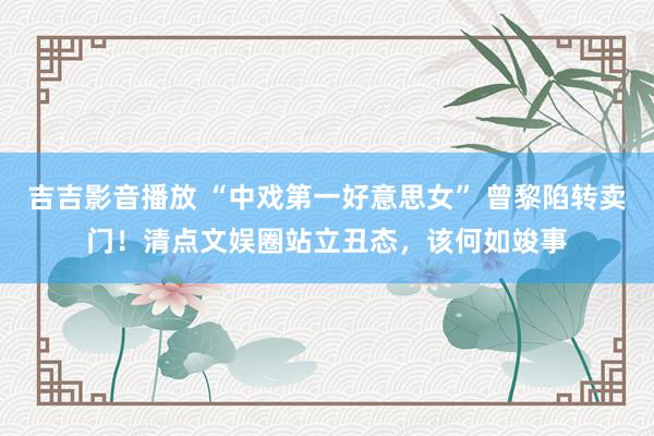 吉吉影音播放 “中戏第一好意思女” 曾黎陷转卖门！清点文娱圈站立丑态，该何如竣事