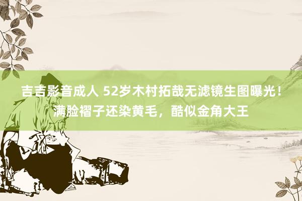 吉吉影音成人 52岁木村拓哉无滤镜生图曝光！满脸褶子还染黄毛，酷似金角大王