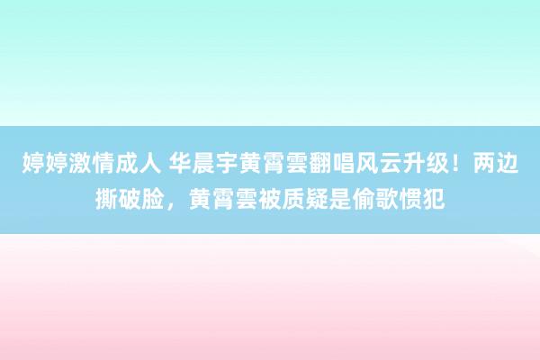 婷婷激情成人 华晨宇黄霄雲翻唱风云升级！两边撕破脸，黄霄雲被质疑是偷歌惯犯