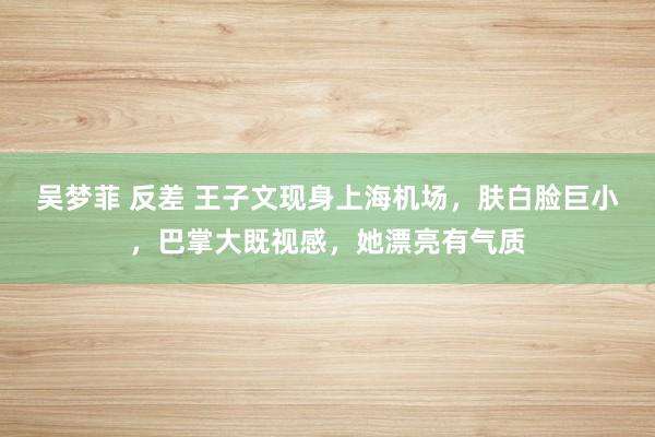 吴梦菲 反差 王子文现身上海机场，肤白脸巨小，巴掌大既视感，她漂亮有气质