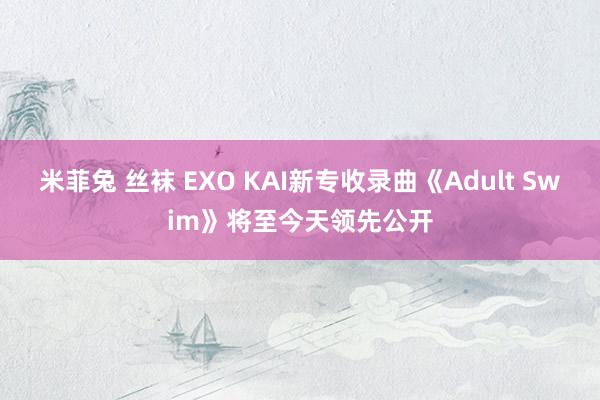米菲兔 丝袜 EXO KAI新专收录曲《Adult Swim》将至今天领先公开