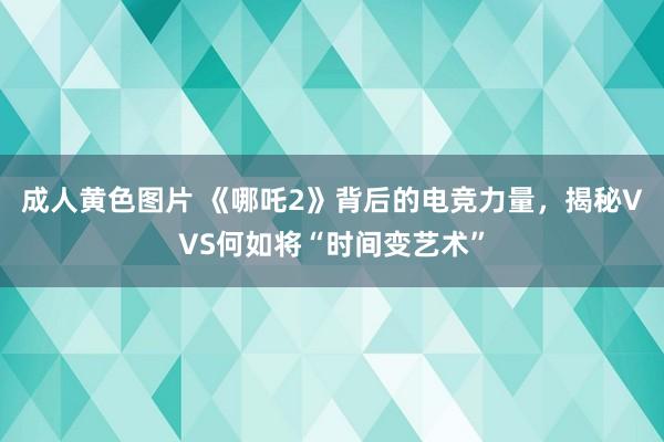 成人黄色图片 《哪吒2》背后的电竞力量，揭秘VVS何如将“时间变艺术”