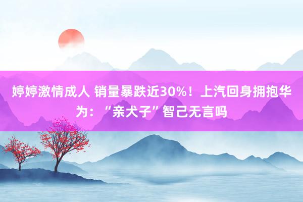 婷婷激情成人 销量暴跌近30%！上汽回身拥抱华为：“亲犬子”智己无言吗