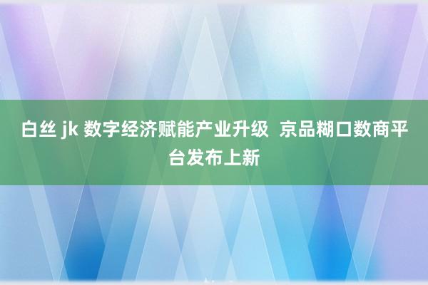 白丝 jk 数字经济赋能产业升级  京品糊口数商平台发布上新