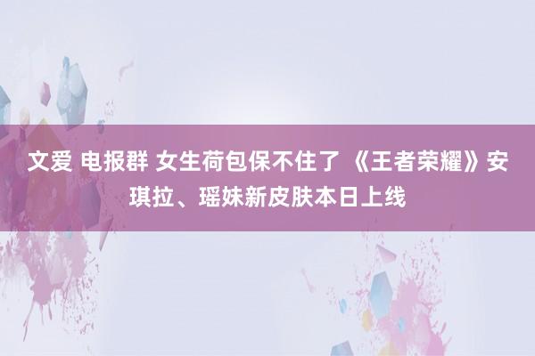 文爱 电报群 女生荷包保不住了 《王者荣耀》安琪拉、瑶妹新皮肤本日上线
