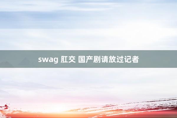 swag 肛交 国产剧请放过记者