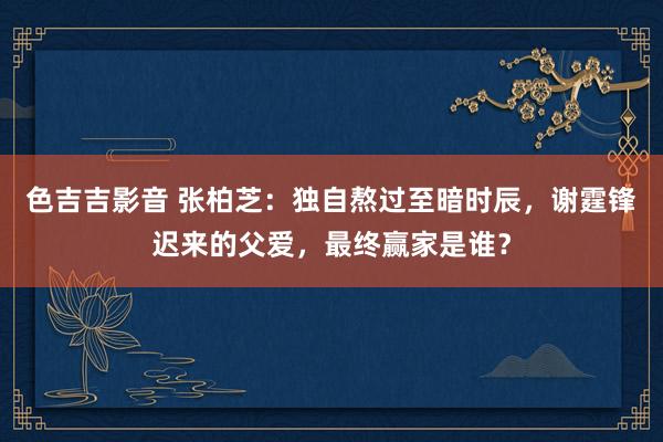 色吉吉影音 张柏芝：独自熬过至暗时辰，谢霆锋迟来的父爱，最终赢家是谁？