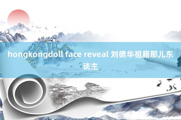 hongkongdoll face reveal 刘德华祖籍那儿东谈主