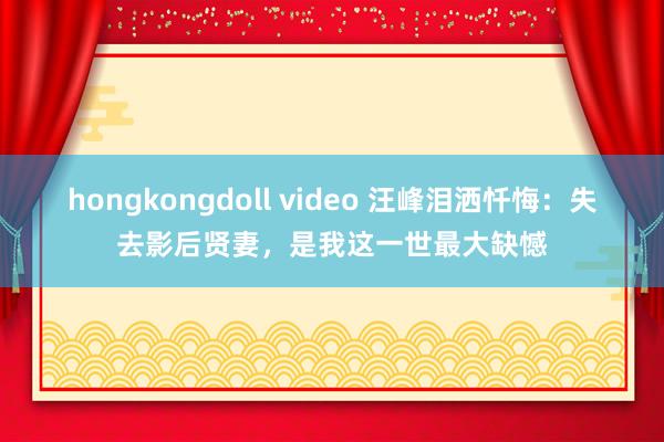 hongkongdoll video 汪峰泪洒忏悔：失去影后贤妻，是我这一世最大缺憾