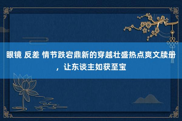 眼镜 反差 情节跌宕鼎新的穿越壮盛热点爽文牍册，让东谈主如获至宝