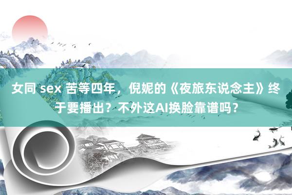 女同 sex 苦等四年，倪妮的《夜旅东说念主》终于要播出？不外这AI换脸靠谱吗？
