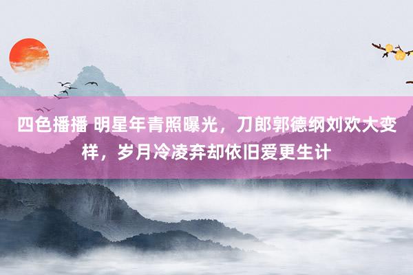 四色播播 明星年青照曝光，刀郎郭德纲刘欢大变样，岁月冷凌弃却依旧爱更生计
