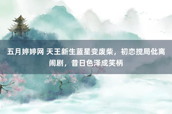 五月婷婷网 天王新生蓝星变废柴，初恋搅局仳离闹剧，昔日色泽成笑柄