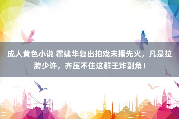 成人黄色小说 霍建华复出拍戏未播先火，凡是拉胯少许，齐压不住这群王炸副角！
