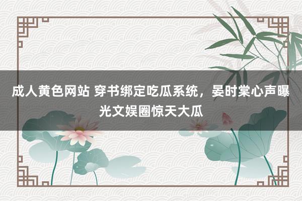 成人黄色网站 穿书绑定吃瓜系统，晏时棠心声曝光文娱圈惊天大瓜