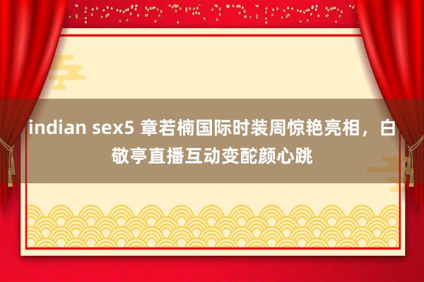 indian sex5 章若楠国际时装周惊艳亮相，白敬亭直播互动变酡颜心跳
