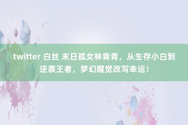 twitter 白丝 末日孤女林青青，从生存小白到逆袭王者，梦幻醒觉改写幸运！