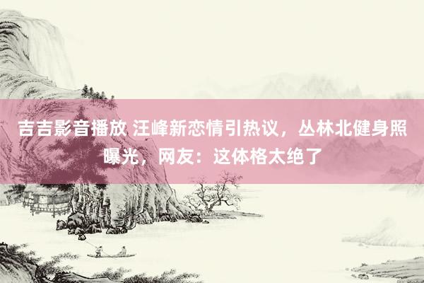 吉吉影音播放 汪峰新恋情引热议，丛林北健身照曝光，网友：这体格太绝了