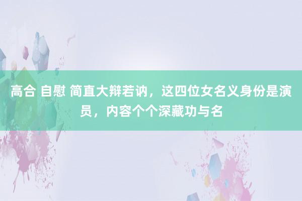 高合 自慰 简直大辩若讷，这四位女名义身份是演员，内容个个深藏功与名