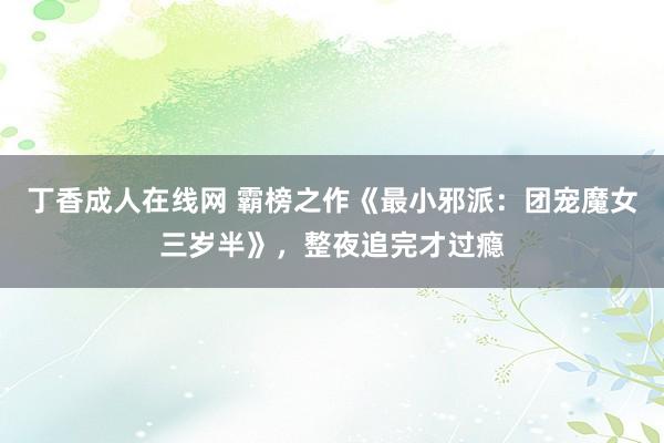 丁香成人在线网 霸榜之作《最小邪派：团宠魔女三岁半》，整夜追完才过瘾