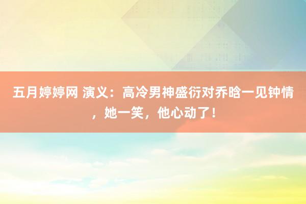 五月婷婷网 演义：高冷男神盛衍对乔晗一见钟情，她一笑，他心动了！