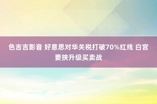 色吉吉影音 好意思对华关税打破70%红线 白宫要挟升级买卖战