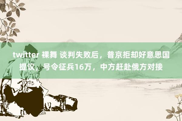twitter 裸舞 谈判失败后，普京拒却好意思国提议，号令征兵16万，中方赶赴俄方对接
