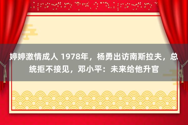 婷婷激情成人 1978年，杨勇出访南斯拉夫，总统拒不接见，邓小平：未来给他升官