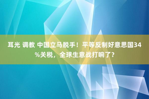 耳光 调教 中国立马脱手！平等反制好意思国34%关税，全球生意战打响了？