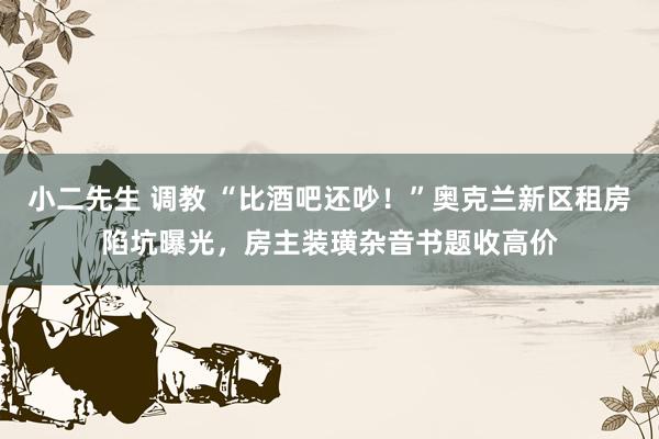 小二先生 调教 “比酒吧还吵！”奥克兰新区租房陷坑曝光，房主装璜杂音书题收高价