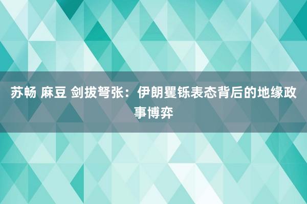 苏畅 麻豆 剑拔弩张：伊朗矍铄表态背后的地缘政事博弈