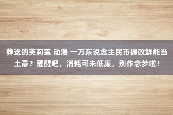 葬送的芙莉莲 动漫 一万东说念主民币握政鲜能当土豪？醒醒吧，消耗可未低廉，别作念梦啦！