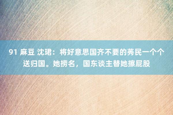 91 麻豆 沈珺：将好意思国齐不要的莠民一个个送归国。她捞名，国东谈主替她擦屁股