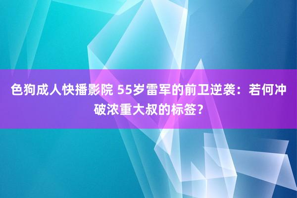 色狗成人快播影院 55岁雷军的前卫逆袭：若何冲破浓重大叔的标签？