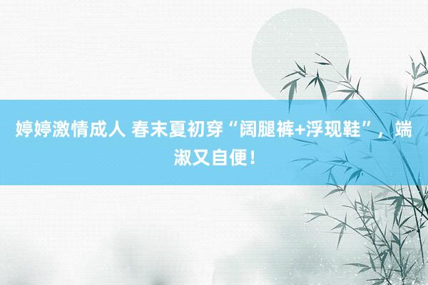 婷婷激情成人 春末夏初穿“阔腿裤+浮现鞋”，端淑又自便！