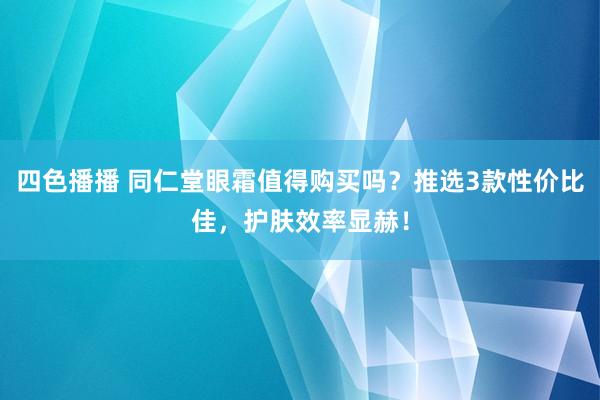 四色播播 同仁堂眼霜值得购买吗？推选3款性价比佳，护肤效率显赫！