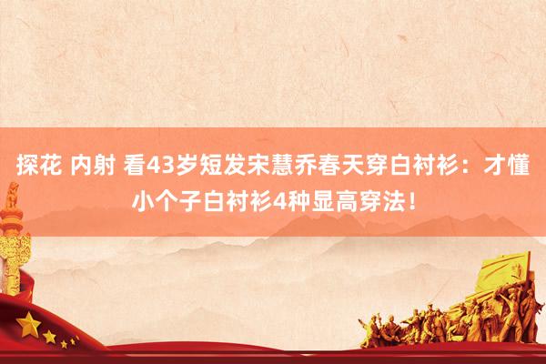 探花 内射 看43岁短发宋慧乔春天穿白衬衫：才懂小个子白衬衫4种显高穿法！