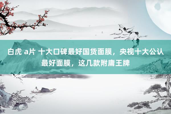 白虎 a片 十大口碑最好国货面膜，央视十大公认最好面膜，这几款附庸王牌