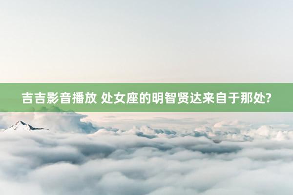 吉吉影音播放 处女座的明智贤达来自于那处?