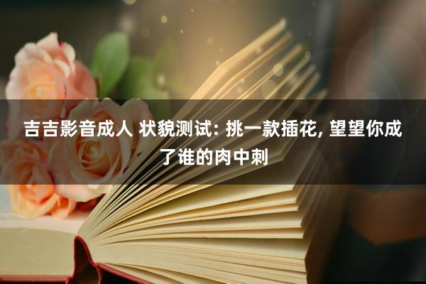 吉吉影音成人 状貌测试: 挑一款插花， 望望你成了谁的肉中刺