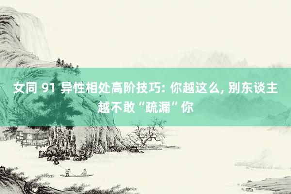 女同 91 异性相处高阶技巧: 你越这么， 别东谈主越不敢“疏漏”你