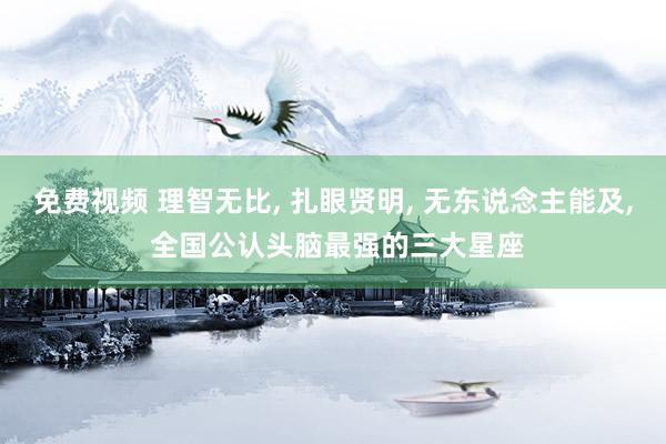 免费视频 理智无比， 扎眼贤明， 无东说念主能及， 全国公认头脑最强的三大星座