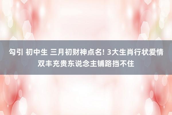 勾引 初中生 三月初财神点名! 3大生肖行状爱情双丰充贵东说念主铺路挡不住