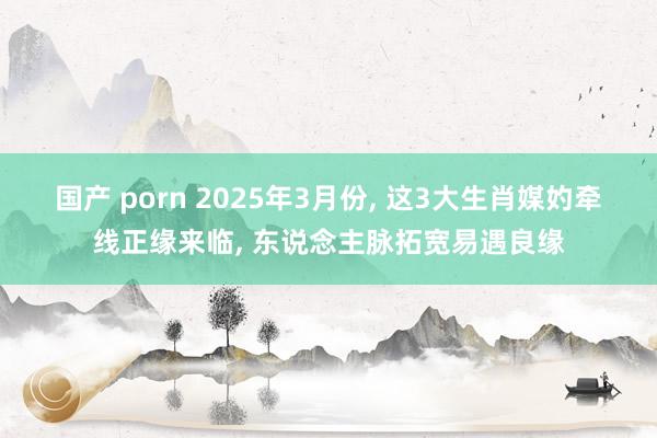 国产 porn 2025年3月份， 这3大生肖媒妁牵线正缘来临， 东说念主脉拓宽易遇良缘
